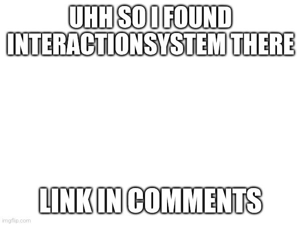 UHH SO I FOUND INTERACTIONSYSTEM THERE; LINK IN COMMENTS | made w/ Imgflip meme maker