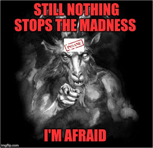 Satan speaks!!! | STILL NOTHING STOPS THE MADNESS; I'M AFRAID | image tagged in satan speaks,madness | made w/ Imgflip meme maker