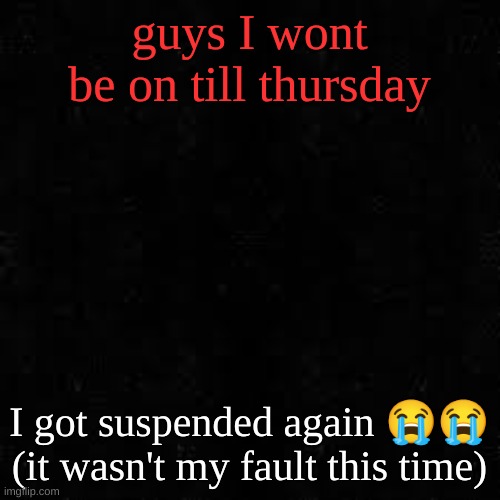 Black screen | guys I wont be on till thursday; I got suspended again 😭😭 (it wasn't my fault this time) | image tagged in black screen | made w/ Imgflip meme maker
