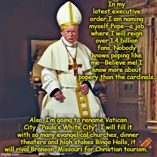 Pope Donnie | In my latest executive order I am naming myself Pope—a job where I will reign over 1.4 billion fans. Nobody knows poping like me—Believe me! I know more about popery than the cardinals. Also, I’m going to rename Vatican City, “Paula’s White City”. I will fill it with so many evangelical churches, dinner theaters and high stakes Bingo Halls, it will rival Branson, Missouri for Christian tourism. | image tagged in religion,presidential alert,catholicism,donald trump the clown,nevertrump meme,donald trump is an idiot | made w/ Imgflip meme maker