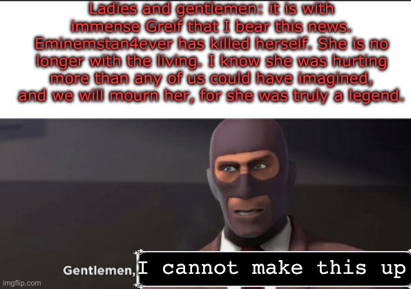 Why the fuck this gotta happen to us | Ladies and gentlemen: it is with immense Greif that I bear this news. Eminemstan4ever has killed herself. She is no longer with the living. I know she was hurting more than any of us could have imagined, and we will mourn her, for she was truly a legend. I cannot make this up | image tagged in gentlemen synchronize your death watches,suicide,oh god why | made w/ Imgflip meme maker