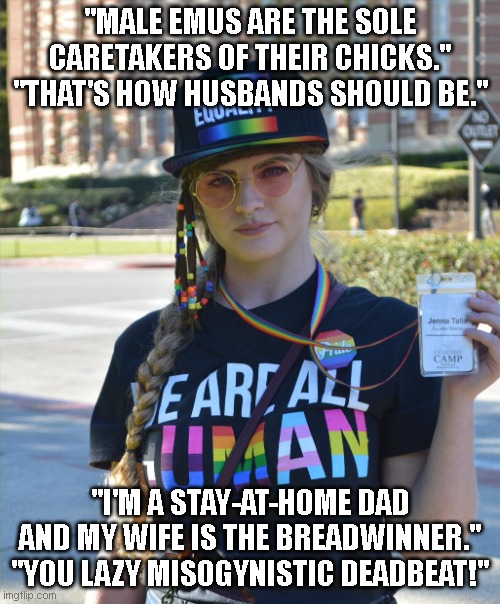 I run into these kinds of women at the zoo where I work all the time, unfortunately. | "MALE EMUS ARE THE SOLE CARETAKERS OF THEIR CHICKS."
"THAT'S HOW HUSBANDS SHOULD BE."; "I'M A STAY-AT-HOME DAD AND MY WIFE IS THE BREADWINNER."
"YOU LAZY MISOGYNISTIC DEADBEAT!" | image tagged in college liberal feminazi | made w/ Imgflip meme maker