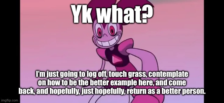 Last post for now, I am going to think about life. | Yk what? I’m just going to log off, touch grass, contemplate on how to be the better example here, and come back, and hopefully, just hopefully, return as a better person. | image tagged in event template | made w/ Imgflip meme maker