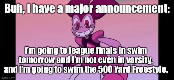 And I have no experience in racing the 500 and it’s been my dream. | Buh, I have a major announcement:; I’m going to league finals in swim tomorrow and I’m not even in varsity, and I’m going to swim the 500 Yard Freestyle. | image tagged in event template | made w/ Imgflip meme maker