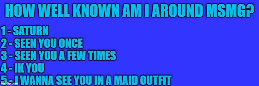 istg if all the comments are just 5 | HOW WELL KNOWN AM I AROUND MSMG? 1 - SATURN
2 - SEEN YOU ONCE
3 - SEEN YOU A FEW TIMES
4 - IK YOU
5 - I WANNA SEE YOU IN A MAID OUTFIT | made w/ Imgflip meme maker