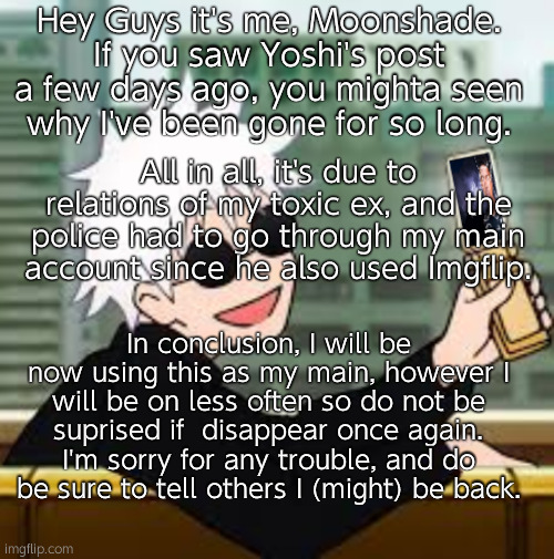 Hey Guys. | Hey Guys it's me, Moonshade. If you saw Yoshi's post a few days ago, you mighta seen why I've been gone for so long. All in all, it's due to relations of my toxic ex, and the police had to go through my main account since he also used Imgflip. In conclusion, I will be now using this as my main, however I will be on less often so do not be suprised if  disappear once again. I'm sorry for any trouble, and do be sure to tell others I (might) be back. | image tagged in gojo satoru lowtiergod | made w/ Imgflip meme maker