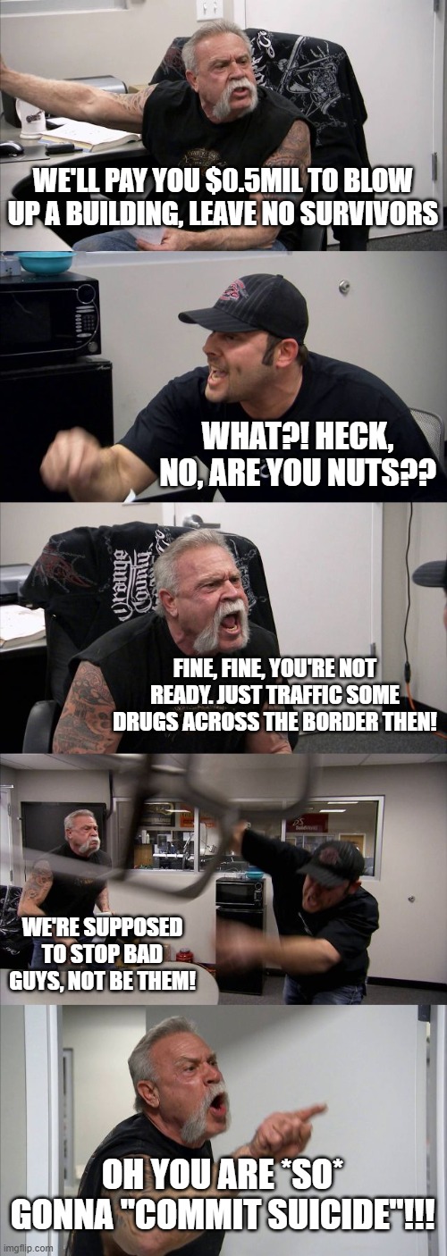 working at the CIA be like | WE'LL PAY YOU $0.5MIL TO BLOW UP A BUILDING, LEAVE NO SURVIVORS; WHAT?! HECK, NO, ARE YOU NUTS?? FINE, FINE, YOU'RE NOT READY. JUST TRAFFIC SOME DRUGS ACROSS THE BORDER THEN! WE'RE SUPPOSED TO STOP BAD GUYS, NOT BE THEM! OH YOU ARE *SO* GONNA "COMMIT SUICIDE"!!! | image tagged in memes,american chopper argument | made w/ Imgflip meme maker