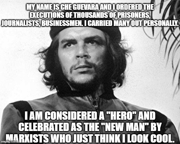 Marxist heros are all monsters | MY NAME IS CHE GUEVARA AND I ORDERED THE EXECUTIONS OF THOUSANDS OF PRISONERS, JOURNALISTS, BUSINESSMEN. I CARRIED MANY OUT PERSONALLY. I AM CONSIDERED A "HERO" AND CELEBRATED AS THE "NEW MAN" BY MARXISTS WHO JUST THINK I LOOK COOL. | image tagged in che guevara,political meme,socialism,communism,democrats,historical meme | made w/ Imgflip meme maker