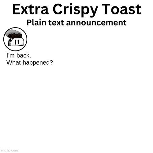 Extra_Crispy_Toast Plain Text Announcement Template | I'm back. What happened? | image tagged in extra_crispy_toast plain text announcement template | made w/ Imgflip meme maker
