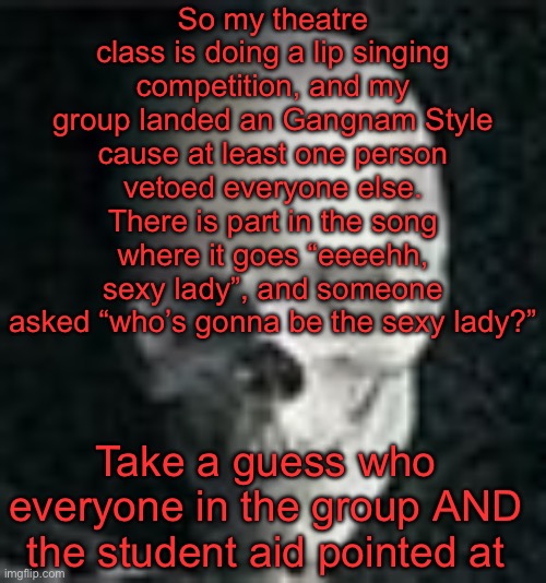 So that’s what imma be doing I guess | So my theatre class is doing a lip singing competition, and my group landed an Gangnam Style cause at least one person vetoed everyone else. There is part in the song where it goes “eeeehh, sexy lady”, and someone asked “who’s gonna be the sexy lady?”; Take a guess who everyone in the group AND the student aid pointed at | image tagged in skull | made w/ Imgflip meme maker