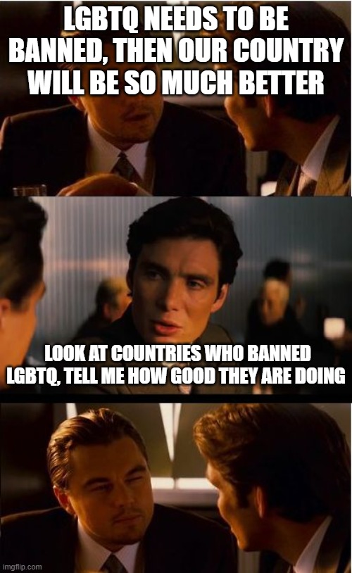 I'm strait but just mentioning how stupid this homophobia is | LGBTQ NEEDS TO BE BANNED, THEN OUR COUNTRY WILL BE SO MUCH BETTER; LOOK AT COUNTRIES WHO BANNED LGBTQ, TELL ME HOW GOOD THEY ARE DOING | image tagged in inceptionn,lgbtq | made w/ Imgflip meme maker