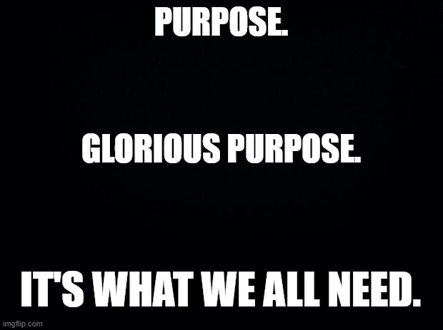 Without it, we're nothing. | PURPOSE. GLORIOUS PURPOSE. IT'S WHAT WE ALL NEED. | image tagged in black background | made w/ Imgflip meme maker