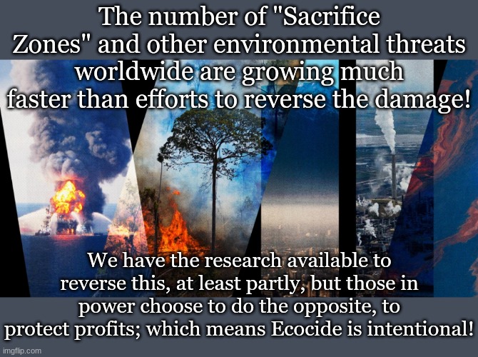 The number of "Sacrifice Zones" and other environmental threats worldwide are growing much faster than efforts to reverse the damage! We have the research available to reverse this, at least partly, but those in power choose to do the opposite, to protect profits; which means Ecocide is intentional! | made w/ Imgflip meme maker