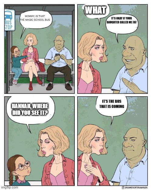 what | WHAT; MOMMY, IS THAT THE MAGIC SCHOOL BUS; IT'S OKAY IF YOUR DAUGHTER CALLED ME FAT; IT'S THE BUS THAT IS COMING; HANNAH, WHERE DID YOU SEE IT? | image tagged in dumb | made w/ Imgflip meme maker