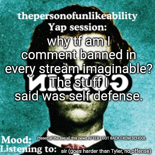 thepersonofunlikeability Yap session (by ArabMogus) | why tf am I comment banned in every stream imaginable? The stuff I said was self defense. Pissed af the see all this news AFTER I GOT BACK FROM SCHOOL; air (goes harder than Tyler, no offense) | image tagged in thepersonofunlikeability yap session by arabmogus | made w/ Imgflip meme maker