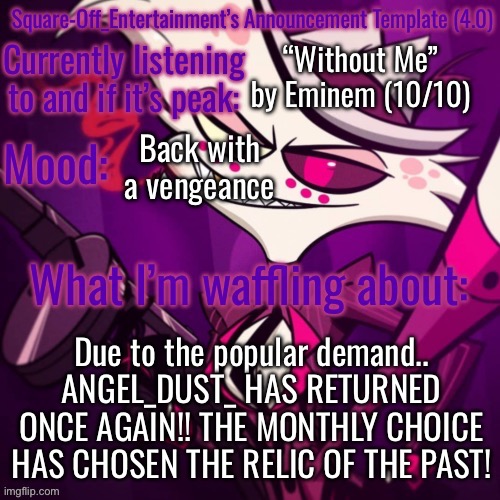 SO LONG, SQUARE-OFF!! | “Without Me” by Eminem (10/10); Back with a vengeance; Due to the popular demand.. ANGEL_DUST_ HAS RETURNED ONCE AGAIN!! THE MONTHLY CHOICE HAS CHOSEN THE RELIC OF THE PAST! | image tagged in square-off s announcement template 4 0 | made w/ Imgflip meme maker