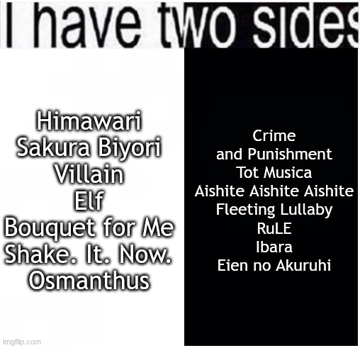 Ado songs :3 | Crime and Punishment
Tot Musica
Aishite Aishite Aishite
Fleeting Lullaby
RuLE
Ibara
Eien no Akuruhi; Himawari
Sakura Biyori
Villain
Elf
Bouquet for Me
Shake. It. Now.
Osmanthus | image tagged in i have two sides | made w/ Imgflip meme maker