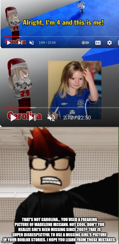 MC was watching a roblox story and crashed out when they put a picture of the most famous missing girl in a roblox story | THAT'S NOT CAROLINA... YOU USED A FREAKING PICTURE OF MADELEINE MCCANN. NOT COOL. DON'T YOU REALIZE SHE'S BEEN MISSING SINCE 2007? THAT IS SUPER DISRESPECTFUL TO USE A MISSING GIRL'S PICTURE IN YOUR ROBLOX STORIES. I HOPE YOU LEARN FROM THOSE MISTAKES. | image tagged in mc selfie angry reaction,madeleine mccann,missing person,mc,roblox,roblox story | made w/ Imgflip meme maker