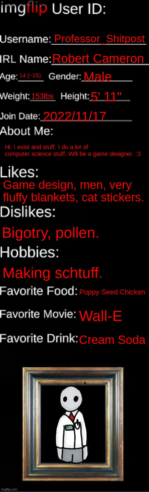 imgflip ID Card | Professor_Shitpost; Robert Cameron; 14 (~15); Male; 153lbs; 5' 11"; 2022/11/17; Hi. I exist and stuff. I do a lot of computer science stuff. Will be a game designer. :3; Game design, men, very fluffy blankets, cat stickers. Bigotry, pollen. Making schtuff. Poppy Seed Chicken; Wall-E; Cream Soda | image tagged in imgflip id card | made w/ Imgflip meme maker