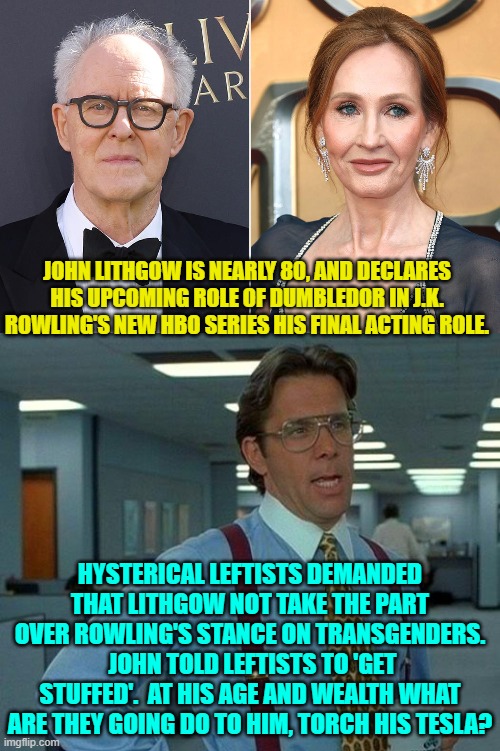 Seriously leftists?  Down your sorrows in some Bud Light or something. | JOHN LITHGOW IS NEARLY 80, AND DECLARES HIS UPCOMING ROLE OF DUMBLEDOR IN J.K. ROWLING'S NEW HBO SERIES HIS FINAL ACTING ROLE. HYSTERICAL LEFTISTS DEMANDED THAT LITHGOW NOT TAKE THE PART OVER ROWLING'S STANCE ON TRANSGENDERS.  JOHN TOLD LEFTISTS TO 'GET STUFFED'.  AT HIS AGE AND WEALTH WHAT ARE THEY GOING DO TO HIM, TORCH HIS TESLA? | image tagged in yep | made w/ Imgflip meme maker