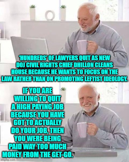 There's going to be a glut of out of work leftist lawyers.  You should have kept your job. | ‘HUNDREDS’ OF LAWYERS QUIT AS NEW DOJ CIVIL RIGHTS CHIEF DHILLON CLEANS HOUSE BECAUSE HE WANTS TO FOCUS ON THE LAW RATHER THAN ON PROMOTING LEFTIST IDEOLOGY. IF YOU ARE WILLING TO QUIT A HIGH PAYING JOB BECAUSE YOU HAVE GOT TO ACTUALLY DO YOUR JOB, THEN YOU WERE BEING PAID WAY TOO MUCH MONEY FROM THE GET-GO. | image tagged in hide the pain harold | made w/ Imgflip meme maker