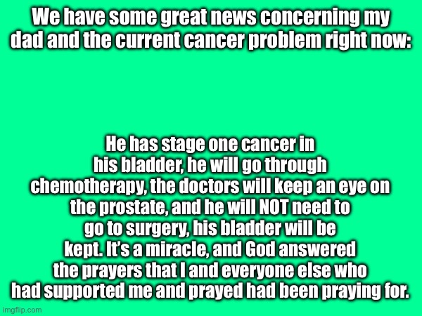 Thank yall for the support, he’s going to be okay! | We have some great news concerning my dad and the current cancer problem right now:; He has stage one cancer in his bladder, he will go through chemotherapy, the doctors will keep an eye on the prostate, and he will NOT need to go to surgery, his bladder will be kept. It’s a miracle, and God answered the prayers that I and everyone else who had supported me and prayed had been praying for. | made w/ Imgflip meme maker
