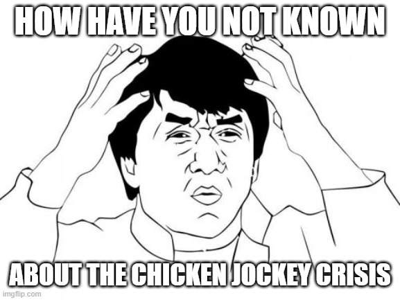 Jackie Chan WTF Meme | HOW HAVE YOU NOT KNOWN ABOUT THE CHICKEN JOCKEY CRISIS | image tagged in memes,jackie chan wtf | made w/ Imgflip meme maker