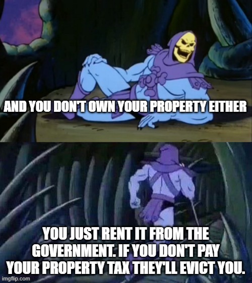 Skeletor disturbing facts | AND YOU DON'T OWN YOUR PROPERTY EITHER YOU JUST RENT IT FROM THE GOVERNMENT. IF YOU DON'T PAY YOUR PROPERTY TAX THEY'LL EVICT YOU. | image tagged in skeletor disturbing facts | made w/ Imgflip meme maker