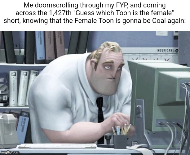 Same with the "Guess which Toon isn't a female" shorts, with the non-female toon being Cosmo... | Me doomscrolling through my FYP, and coming across the 1,427th "Guess which Toon is the female" short, knowing that the Female Toon is gonna be Coal again: | image tagged in tired mr incredible,memes,roblox,roblox meme,dandy's world,funny | made w/ Imgflip meme maker