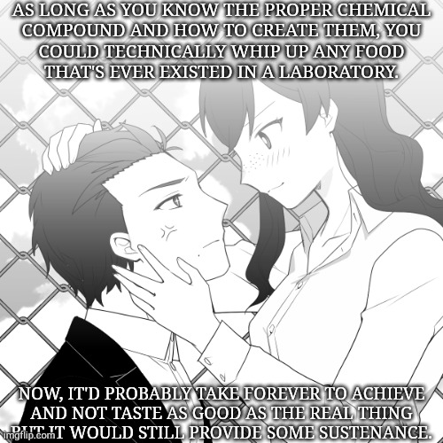 Why Haven't Scientists Thought Of This | AS LONG AS YOU KNOW THE PROPER CHEMICAL
COMPOUND AND HOW TO CREATE THEM, YOU
COULD TECHNICALLY WHIP UP ANY FOOD
THAT'S EVER EXISTED IN A LABORATORY. NOW, IT'D PROBABLY TAKE FOREVER TO ACHIEVE
AND NOT TASTE AS GOOD AS THE REAL THING
BUT IT WOULD STILL PROVIDE SOME SUSTENANCE. | image tagged in kxk anime,shower thoughts,problem solving,world hunger,chemistry,boom | made w/ Imgflip meme maker