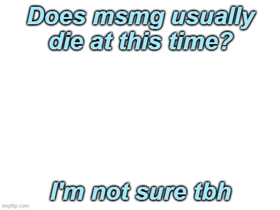 idk | Does msmg usually die at this time? I'm not sure tbh | image tagged in blank white template | made w/ Imgflip meme maker