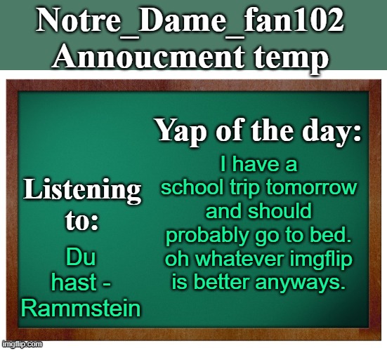 Notre_dame_fan102's Announcement temp | I have a school trip tomorrow and should probably go to bed. oh whatever imgflip is better anyways. Du hast - Rammstein | image tagged in notre_dame_fan102's announcement temp | made w/ Imgflip meme maker