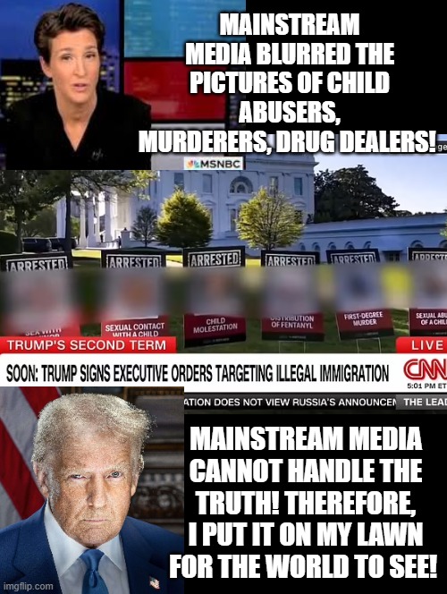 Mainstream media is so absurd they blur pictures of murderers, child predators, drug dealers! | MAINSTREAM MEDIA BLURRED THE PICTURES OF CHILD ABUSERS, MURDERERS, DRUG DEALERS! MAINSTREAM MEDIA CANNOT HANDLE THE TRUTH! THEREFORE, I PUT IT ON MY LAWN FOR THE WORLD TO SEE! | image tagged in fake news,sam elliott special kind of stupid | made w/ Imgflip meme maker