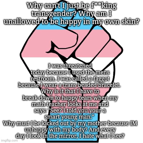 Venting | I was threatened today because I used the mens restroom. I was called a faggot because I wear a trans beaded bracelet. 
Why is it that I have to break down to happy tears when my math teacher looks at me and says: "See? I told you your a smart young man." 
Why must I be kicked out by my mother because IM unhappy with my body? And every day I look in the mirror, I hate what I see? Why can't I just be f**king transgender? Why am I unallowed to be happy in my own skin? | image tagged in vent | made w/ Imgflip meme maker
