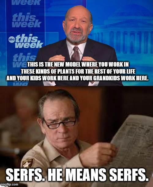 THIS IS THE NEW MODEL WHERE YOU WORK IN THESE KINDS OF PLANTS FOR THE REST OF YOUR LIFE AND YOUR KIDS WORK HERE AND YOUR GRANDKIDS WORK HERE. SERFS. HE MEANS SERFS. | image tagged in no country for old men tommy lee jones | made w/ Imgflip meme maker
