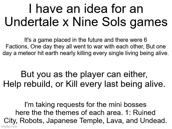 Cool game concept | I have an idea for an Undertale x Nine Sols games; It's a game placed in the future and there were 6 Factions, One day they all went to war with each other, But one day a meteor hit earth nearly killing every single living being alive. But you as the player can either, Help rebuild, or Kill every last being alive. I'm taking requests for the mini bosses here the the themes of each area. 1: Ruined City, Robots, Japanese Temple, Lava, and Undead. | image tagged in video games | made w/ Imgflip meme maker