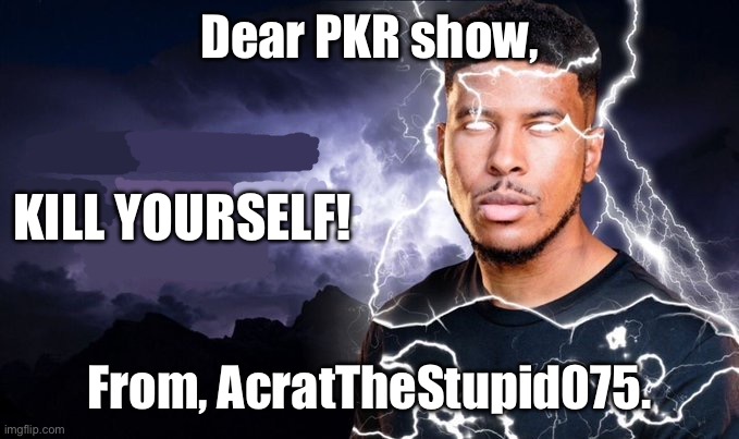 You should kill yourself NOW! | Dear PKR show, KILL YOURSELF! From, AcratTheStupid075. | image tagged in you should kill yourself now | made w/ Imgflip meme maker