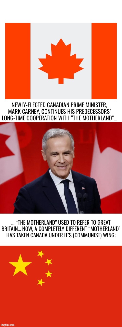 Meet the new commie, same as the old commie(s)… | NEWLY-ELECTED CANADIAN PRIME MINISTER, MARK CARNEY, CONTINUES HIS PREDECESSORS’ LONG-TIME COOPERATION WITH “THE MOTHERLAND”…; … “THE MOTHERLAND” USED TO REFER TO GREAT BRITAIN… NOW, A COMPLETELY DIFFERENT “MOTHERLAND” HAS TAKEN CANADA UNDER IT’S (COMMUNIST) WING: | image tagged in political meme,canadian politics,new pm,ccp influence,commies | made w/ Imgflip meme maker