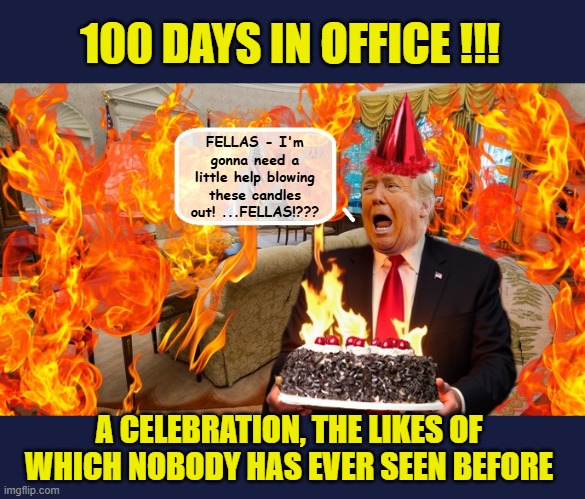 Trump's Bigly 100 Day Celebration ... | 100 DAYS IN OFFICE !!! FELLAS - I'm gonna need a little help blowing these candles out! ...FELLAS!??? A CELEBRATION, THE LIKES OF WHICH NOBODY HAS EVER SEEN BEFORE | image tagged in impeach trump,government corruption,donald trump memes,trump is a moron | made w/ Imgflip meme maker