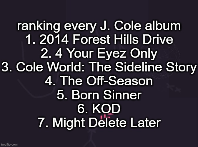 vik's image | ranking every J. Cole album
1. 2014 Forest Hills Drive
2. 4 Your Eyez Only
3. Cole World: The Sideline Story
4. The Off-Season
5. Born Sinner
6. KOD
7. Might Delete Later | image tagged in vik's image | made w/ Imgflip meme maker