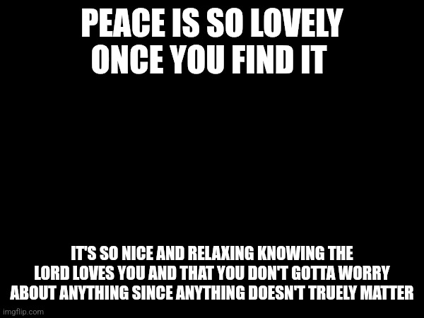 PEACE IS SO LOVELY ONCE YOU FIND IT; IT'S SO NICE AND RELAXING KNOWING THE LORD LOVES YOU AND THAT YOU DON'T GOTTA WORRY ABOUT ANYTHING SINCE ANYTHING DOESN'T TRUELY MATTER | made w/ Imgflip meme maker