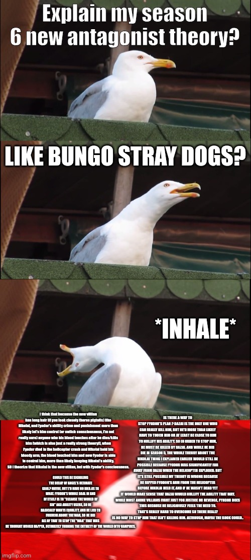 Putting it as NSFW for Bungo Stray Dogs spoilers | Explain my season 6 new antagonist theory? LIKE BUNGO STRAY DOGS? *INHALE*; IS THERE A WAY TO STOP FYODOR'S PLAN ? DAZAI IS THE ONLY ONE WHO CAN REALLY KILL HIM, BUT HE'D MORE THAN LIKELY HAVE TO TOUCH HIM OR AT LEAST BE CLOSE TO HIM TO NULLIFY HIS ABILITY. SO IN ORDER TO STOP HIM, HE MUST BE KILLED BY DAZAI. AND WHILE HE DID DIE IN SEASON 5, THE WHOLE THEORY ABOUT THE NIKOLAI THING I EXPLAINED EARLIER WOULD STILL BE POSSIBLE BECAUSE FYODOR WAS SIGNIFICANTLY FAR AWAY FROM DAZAI WHEN THE HELICOPTER EXPLODED. BUT IT'S STILL POSSIBLE MY THEORY IS WRONG BECAUSE HE RIPPED FYODOR'S ARM FROM THE HELICOPTER BEFORE NIKOLAI HELD IT, AND IF HE WASN'T DEAD YET IT WOULD MAKE SENSE THAT DAZAI WOULD NULLIFY THE ABILITY THAT WAY.

WHILE MOST ANIME VILLIANS FIGHT JUST FOR JUSTICE OR REVENGE, FYODOR DOES THIS BECAUSE HE RELIGIOUSLY FEELS THE NEED TO. THAT'S REALLY HARD TO OVERCOME SO THERE REALLY IS NO WAY TO STOP HIM THAT ISN'T KILLING HIM. ALTHOUGH, MAYBE THE BOOK COULD.. I think that because the new villian has long hair (if you look closely theres pigtails) like Nikolai, and fyodor's ability crime and punishment more than likely let's him control (or switch consciousness, I'm not really sure) anyone who his blood touches after he dies/kills him (which is also just a really strong theory!), when Fyodor died in the helicopter crash and Nikolai held his bloody arm, the blood touched him and now Fyodor is able to control him, more than likely keeping Nikolai's ability. SO I theorize that Nikolai is the new villian, but with Fyodor's conciousness. COULD THIS BE SIGNALING THE DECAY OF ANGEL'S ULTIMATE GOAL? MAYBE, BUT I'D HAVE NO IDEA AS TO WHAT. FYODOR'S WHOLE GOAL IN AND OF ITSELF IS TO "CLEANSE THE WORLD OF SIN" AKA ABILITY USERS, SO HE BASICALLY WANTS EQUALITY, AND HE LIED TO FUKUCHI ABOUT THE WAR, SO HE DID ALL OF THAT TO STOP THE "WAR" THAT WAS HE THOUGHT WOULD HAPPEN, ULTIMATELY TURNING THE ENTIRETY OF THE WORLD INTO VAMPIRES. | image tagged in memes,inhaling seagull | made w/ Imgflip meme maker