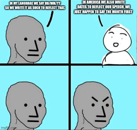 NPC Meme | IN AMERICA WE ALSO WRITE DATES TO REFLECT OUR SPEECH, WE JUST HAPPEN TO SAY THE MONTH FIRST; IN MY LANGUAGE WE SAY DD/MM/YY SO WE WRITE IT AS SUCH TO REFLECT THAT. | image tagged in npc meme | made w/ Imgflip meme maker