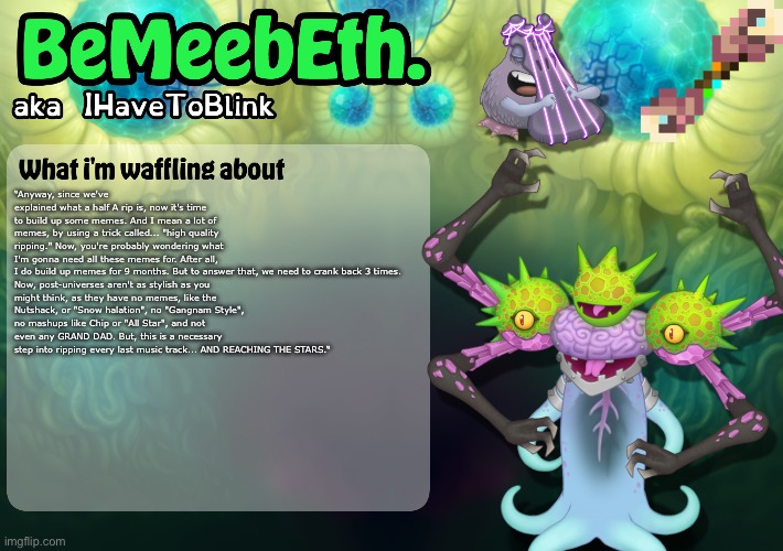 New IHaveToBlink Announcement Template | “Anyway, since we've explained what a half A rip is, now it's time to build up some memes. And I mean a lot of memes, by using a trick called... "high quality ripping." Now, you're probably wondering what I'm gonna need all these memes for. After all, I do build up memes for 9 months. But to answer that, we need to crank back 3 times.

Now, post-universes aren't as stylish as you might think, as they have no memes, like the Nutshack, or "Snow halation", no "Gangnam Style", no mashups like Chip or "All Star", and not even any GRAND DAD. But, this is a necessary step into ripping every last music track... AND REACHING THE STARS.“ | image tagged in new ihavetoblink announcement template | made w/ Imgflip meme maker