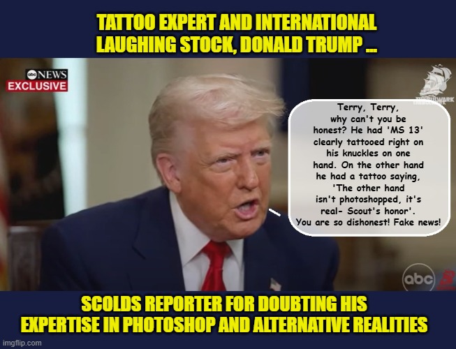 When every interview you give is more cringeworthy than the last... | TATTOO EXPERT AND INTERNATIONAL LAUGHING STOCK, DONALD TRUMP ... Terry, Terry, why can't you be honest? He had 'MS 13' clearly tattooed right on his knuckles on one hand. On the other hand he had a tattoo saying, 'The other hand isn't photoshopped, it's real- Scout's honor'. You are so dishonest! Fake news! SCOLDS REPORTER FOR DOUBTING HIS EXPERTISE IN PHOTOSHOP AND ALTERNATIVE REALITIES | image tagged in impeach trump,incompetence,donald trump memes,government corruption,trump is a moron,donald trump the clown | made w/ Imgflip meme maker