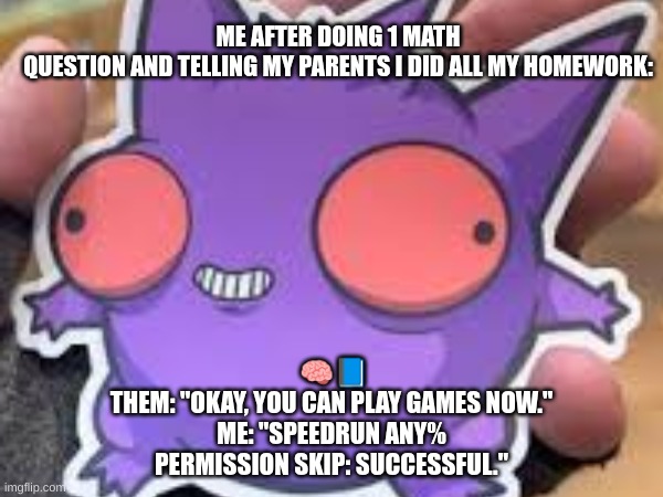 gengar meme | ME AFTER DOING 1 MATH QUESTION AND TELLING MY PARENTS I DID ALL MY HOMEWORK:; 🧠📘
THEM: "OKAY, YOU CAN PLAY GAMES NOW."
ME: "SPEEDRUN ANY% PERMISSION SKIP: SUCCESSFUL." | image tagged in gengar | made w/ Imgflip meme maker