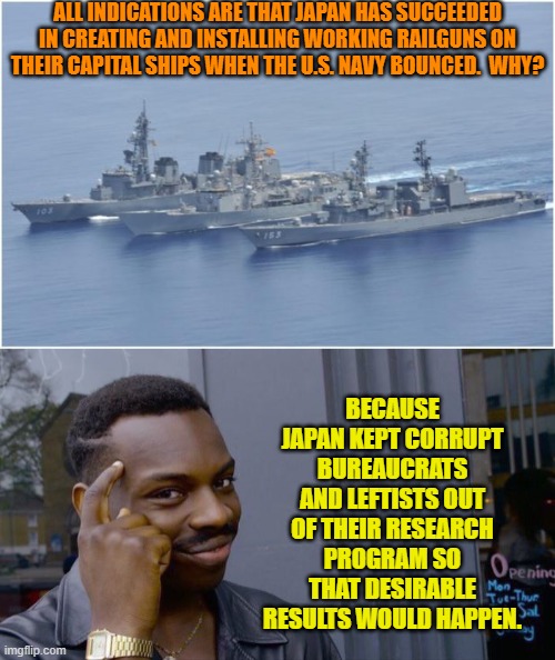 As was discovered during the COVID scamdemic science and corruption and leftists are a bad mix. | ALL INDICATIONS ARE THAT JAPAN HAS SUCCEEDED IN CREATING AND INSTALLING WORKING RAILGUNS ON THEIR CAPITAL SHIPS WHEN THE U.S. NAVY BOUNCED.  WHY? BECAUSE JAPAN KEPT CORRUPT BUREAUCRATS AND LEFTISTS OUT OF THEIR RESEARCH PROGRAM SO THAT DESIRABLE RESULTS WOULD HAPPEN. | image tagged in yep | made w/ Imgflip meme maker