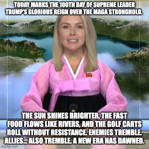 Trump 100 days in power | TODAY MARKS THE 100TH DAY OF SUPREME LEADER TRUMP’S GLORIOUS REIGN OVER THE MAGA STRONGHOLD. THE SUN SHINES BRIGHTER, THE FAST FOOD FLOWS LIKE RIVERS, AND THE GOLF CARTS ROLL WITHOUT RESISTANCE. ENEMIES TREMBLE. ALLIES… ALSO TREMBLE. A NEW ERA HAS DAWNED. | image tagged in donald trump,trump,maga,north korea | made w/ Imgflip meme maker