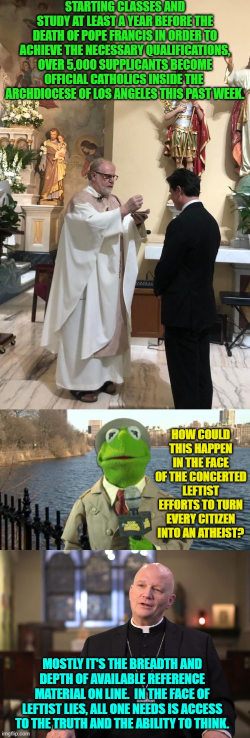Well that and it's a national reaction to the leftist generated COVID scamdemic horrors. | STARTING CLASSES AND STUDY AT LEAST A YEAR BEFORE THE DEATH OF POPE FRANCIS IN ORDER TO ACHIEVE THE NECESSARY QUALIFICATIONS, OVER 5,000 SUPPLICANTS BECOME OFFICIAL CATHOLICS INSIDE THE  ARCHDIOCESE OF LOS ANGELES THIS PAST WEEK. HOW COULD THIS HAPPEN IN THE FACE OF THE CONCERTED LEFTIST EFFORTS TO TURN EVERY CITIZEN INTO AN ATHEIST? MOSTLY IT'S THE BREADTH AND DEPTH OF AVAILABLE REFERENCE MATERIAL ON LINE.  IN THE FACE OF LEFTIST LIES, ALL ONE NEEDS IS ACCESS TO THE TRUTH AND THE ABILITY TO THINK. | image tagged in yep | made w/ Imgflip meme maker