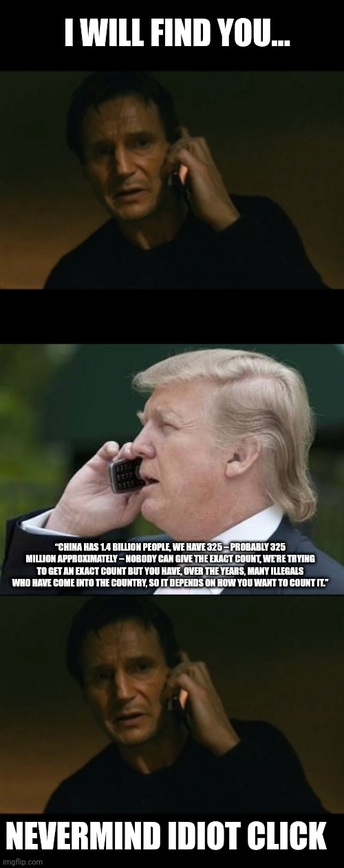 Dear secret service this is joke | I WILL FIND YOU... “CHINA HAS 1.4 BILLION PEOPLE, WE HAVE 325 – PROBABLY 325 MILLION APPROXIMATELY – NOBODY CAN GIVE THE EXACT COUNT, WE’RE TRYING TO GET AN EXACT COUNT BUT YOU HAVE, OVER THE YEARS, MANY ILLEGALS WHO HAVE COME INTO THE COUNTRY, SO IT DEPENDS ON HOW YOU WANT TO COUNT IT.”; NEVERMIND IDIOT CLICK | image tagged in memes,liam neeson taken,trump phone | made w/ Imgflip meme maker